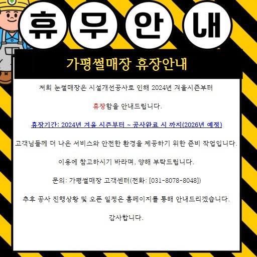 휴무안내가평썰매장휴장안내저희눈썰매장은시설개선공사로인해2024년겨울시즌부터휴장함을안내드립니다.휴장기간:2024년겨울시즌부터~공사완료시까지(2026년예정)|고객님들께더나은서비스와안전한환경을제공하기위한준비작업입니다.이용에참고하시기바라며,양해부탁드립니다.문의:가평썰매장고객센터(전화:[031-8078-8048])추후공사진행상황및오픈일정은홈페이지를통해안내드리겠습니다.감사합니다.