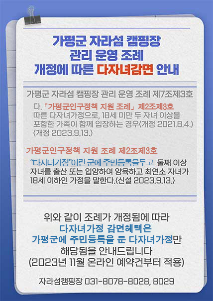 가평군 자라섬 캠핑장 관리 운영 조례 개정에 따른 다자녀감면 안내 가평군 자라섬 캠핑장 관리 운영 조례 제7조제3호의 다. 가평군 인구정책 지원 조례, 제2조제3호에 따른 다자녀 가정으로 , 18세 미만 두 자녀 이상을 포함한 가족이 함께 입장하는 경우(개정 2021.8.4)(개정 2023.9.13)  가평군 인구정책 지원 조례 제2조제3호는 "다자녀가정"이란 군에 주민등록을 두고 둘째 이상 자녀를 출산 또는 입양하여 양육하고 최연소 자녀가 18세 이하인 가정을 말한다.(신설 2023.9.13) 위와 같이 조례가 개정됨에 따라 다자녀가정 감면 혜택은 가평군에 주민등록을 둔 다자녀가정만 해당됨을 안내드립니다.(2023년 11월 온라인 예약건부터 적용) 자라섬캠핑장 031-8078-8028, 8029