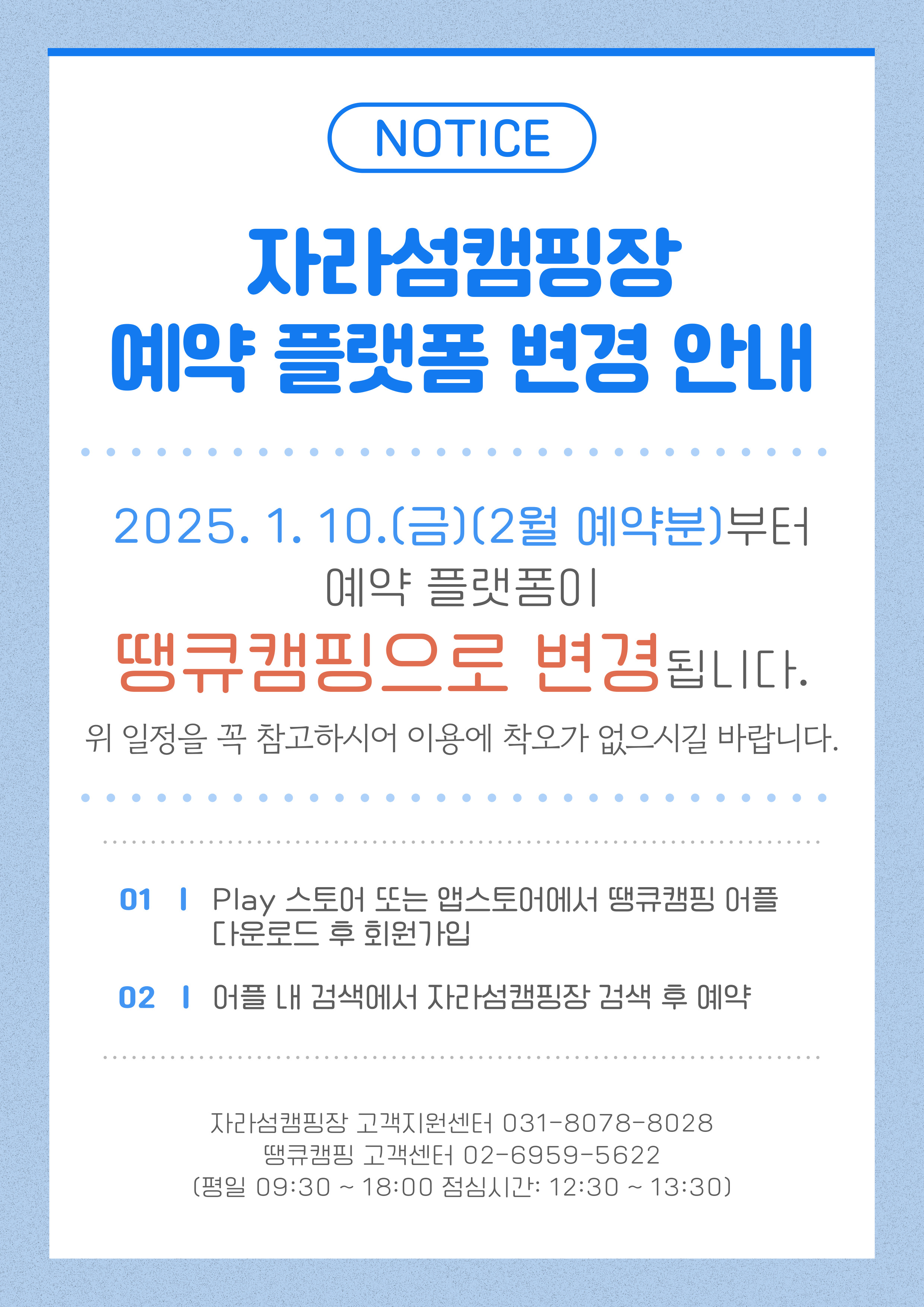 NOTICE  자라섬캠핑장 예약 플랫폼 변경 안내 2025.1.10(금) (2월 예약분)부터 예약 플랫폼이 땡큐캠핑으로 변경됩니다. 위 일정을 꼭 참고하시어 이용에 착오가 없으시길  바랍니다.  01 PLAY 스토어 또는 앱스토어에서 땡큐캠핑 어플다운로드 후 회원 가입 02 어플 내 검색에서 자라섬캠핑장 검색 후 예약  자라섬캠핑장 고객지원센터 031-8078-8028 땡큐캠핑 고객센터 02-6959-5622(평일 09:30 ~18:00 점심시간 12:30 ~ 13:30)